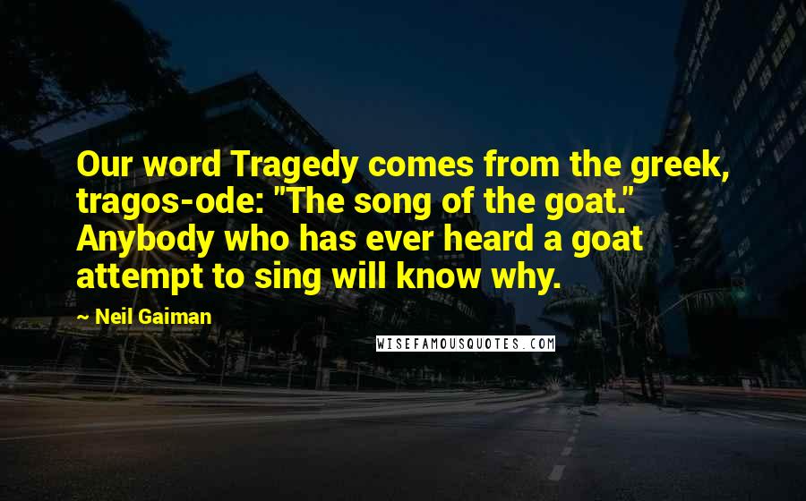 Neil Gaiman Quotes: Our word Tragedy comes from the greek, tragos-ode: "The song of the goat." Anybody who has ever heard a goat attempt to sing will know why.