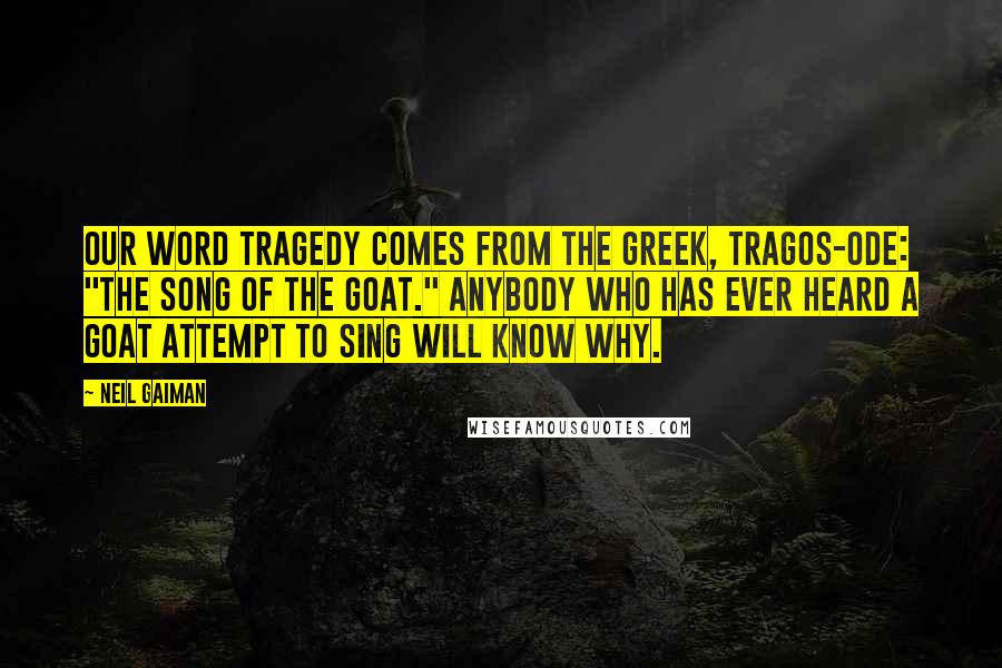 Neil Gaiman Quotes: Our word Tragedy comes from the greek, tragos-ode: "The song of the goat." Anybody who has ever heard a goat attempt to sing will know why.