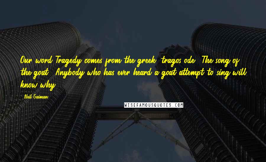 Neil Gaiman Quotes: Our word Tragedy comes from the greek, tragos-ode: "The song of the goat." Anybody who has ever heard a goat attempt to sing will know why.