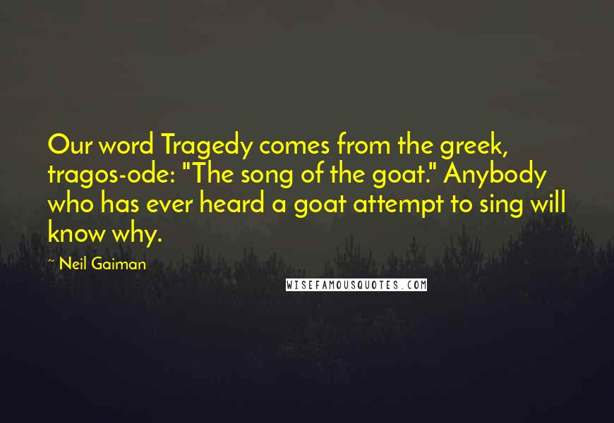 Neil Gaiman Quotes: Our word Tragedy comes from the greek, tragos-ode: "The song of the goat." Anybody who has ever heard a goat attempt to sing will know why.