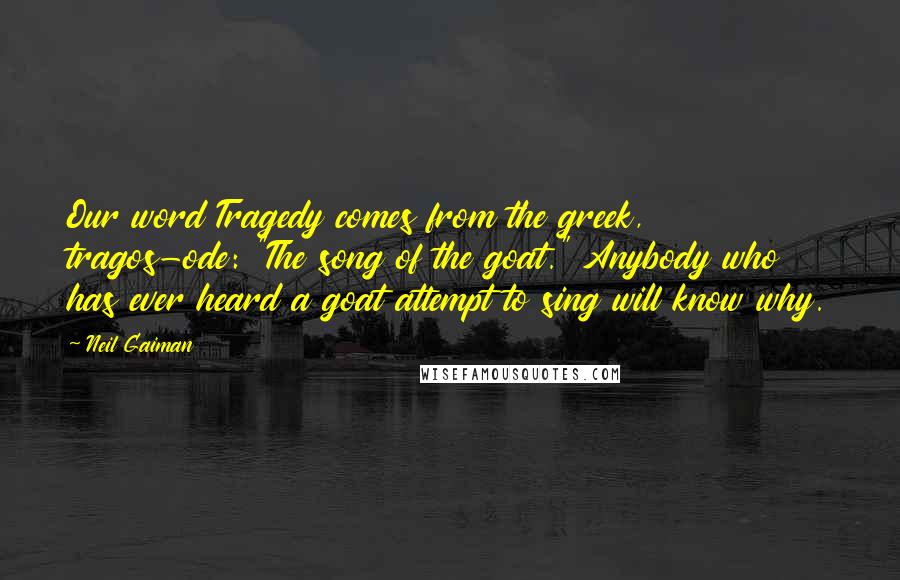 Neil Gaiman Quotes: Our word Tragedy comes from the greek, tragos-ode: "The song of the goat." Anybody who has ever heard a goat attempt to sing will know why.