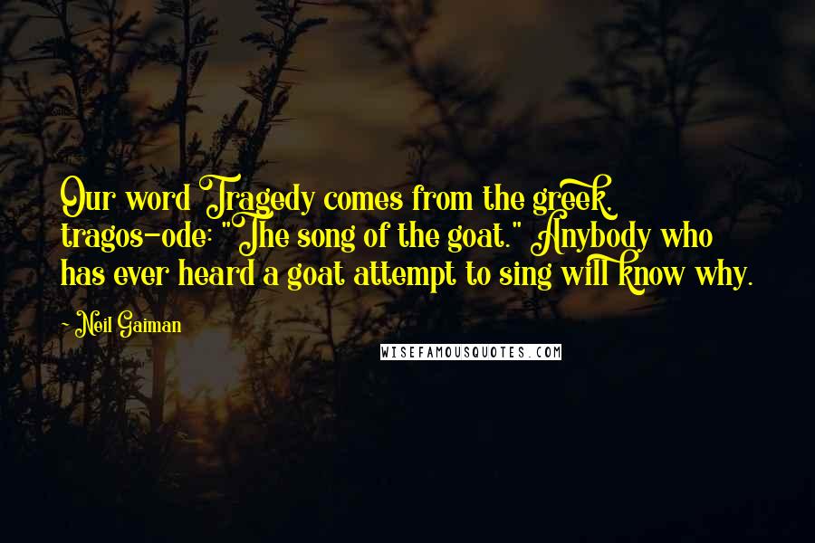 Neil Gaiman Quotes: Our word Tragedy comes from the greek, tragos-ode: "The song of the goat." Anybody who has ever heard a goat attempt to sing will know why.