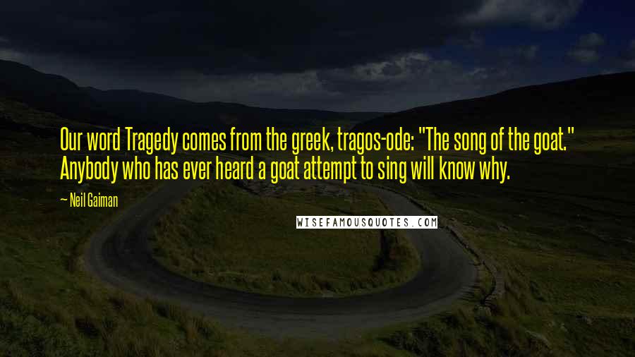 Neil Gaiman Quotes: Our word Tragedy comes from the greek, tragos-ode: "The song of the goat." Anybody who has ever heard a goat attempt to sing will know why.