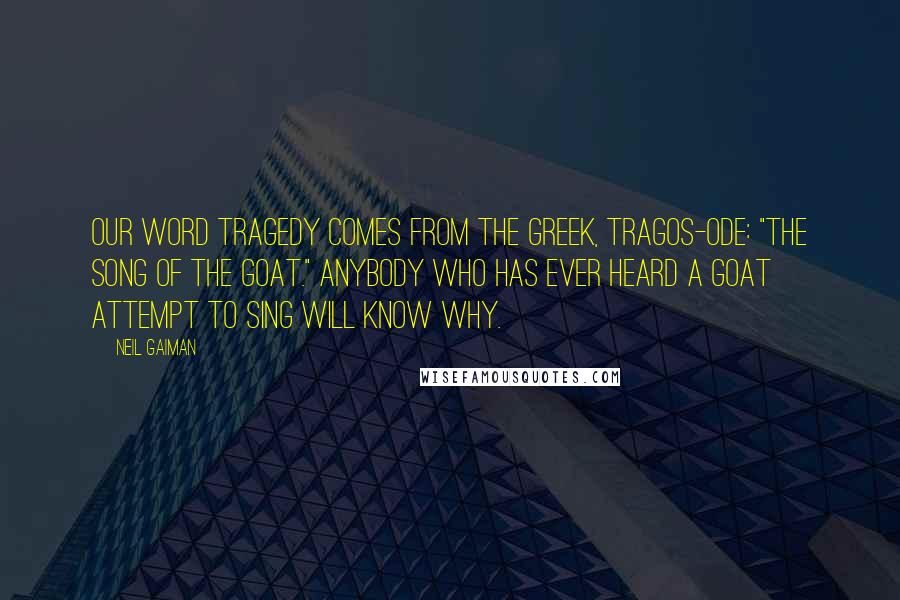 Neil Gaiman Quotes: Our word Tragedy comes from the greek, tragos-ode: "The song of the goat." Anybody who has ever heard a goat attempt to sing will know why.