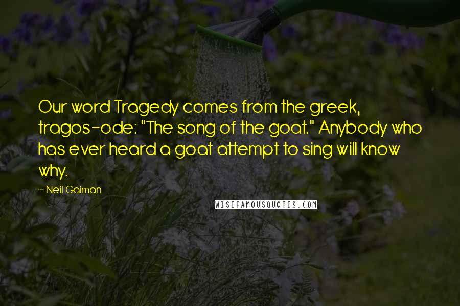 Neil Gaiman Quotes: Our word Tragedy comes from the greek, tragos-ode: "The song of the goat." Anybody who has ever heard a goat attempt to sing will know why.