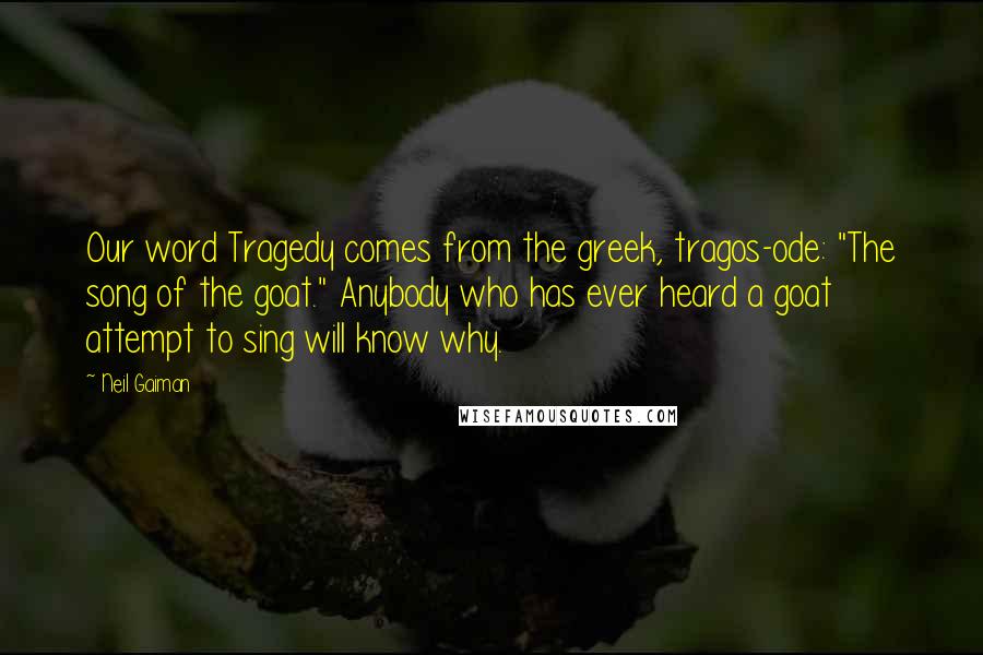 Neil Gaiman Quotes: Our word Tragedy comes from the greek, tragos-ode: "The song of the goat." Anybody who has ever heard a goat attempt to sing will know why.