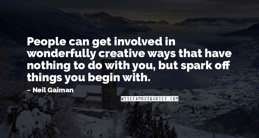 Neil Gaiman Quotes: People can get involved in wonderfully creative ways that have nothing to do with you, but spark off things you begin with.