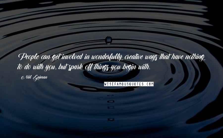 Neil Gaiman Quotes: People can get involved in wonderfully creative ways that have nothing to do with you, but spark off things you begin with.