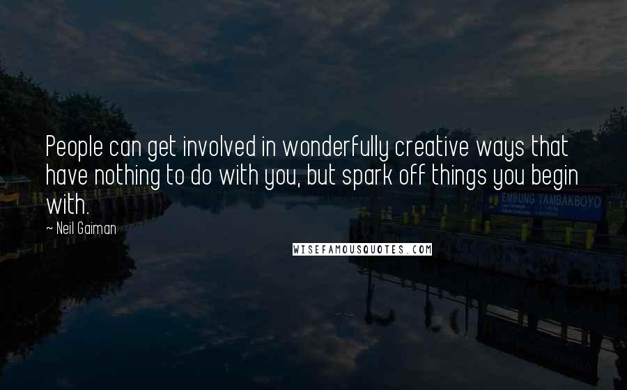 Neil Gaiman Quotes: People can get involved in wonderfully creative ways that have nothing to do with you, but spark off things you begin with.