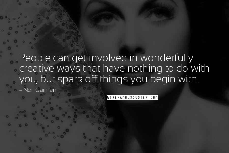 Neil Gaiman Quotes: People can get involved in wonderfully creative ways that have nothing to do with you, but spark off things you begin with.