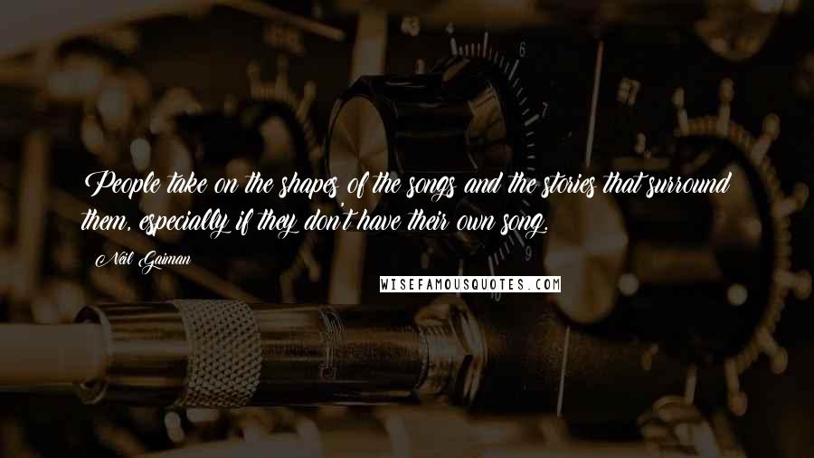 Neil Gaiman Quotes: People take on the shapes of the songs and the stories that surround them, especially if they don't have their own song.