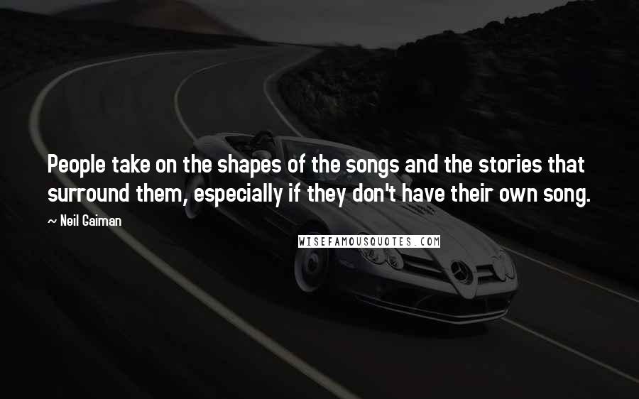 Neil Gaiman Quotes: People take on the shapes of the songs and the stories that surround them, especially if they don't have their own song.