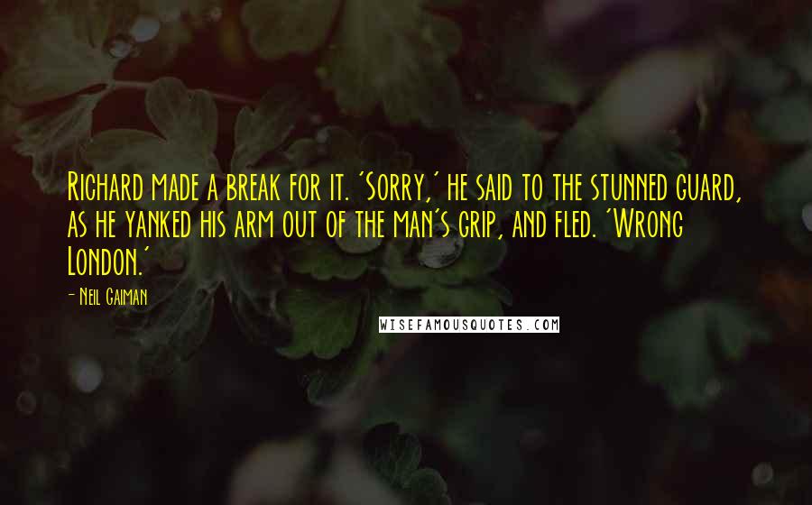 Neil Gaiman Quotes: Richard made a break for it. 'Sorry,' he said to the stunned guard, as he yanked his arm out of the man's grip, and fled. 'Wrong London.'