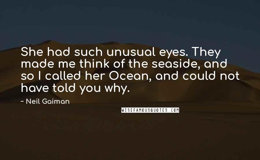 Neil Gaiman Quotes: She had such unusual eyes. They made me think of the seaside, and so I called her Ocean, and could not have told you why.