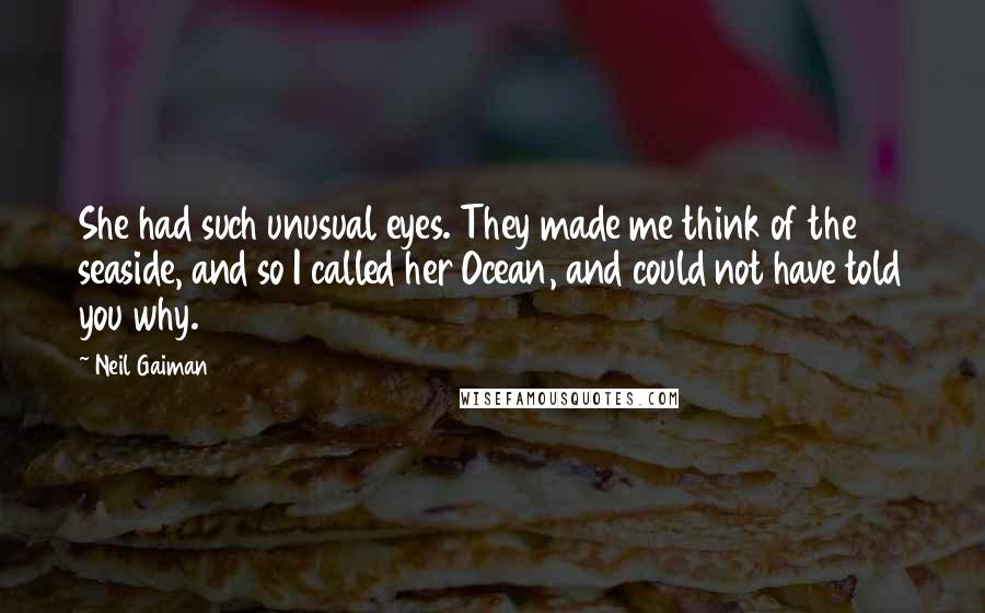 Neil Gaiman Quotes: She had such unusual eyes. They made me think of the seaside, and so I called her Ocean, and could not have told you why.