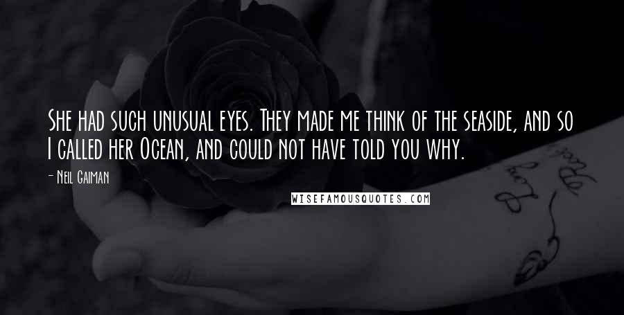 Neil Gaiman Quotes: She had such unusual eyes. They made me think of the seaside, and so I called her Ocean, and could not have told you why.