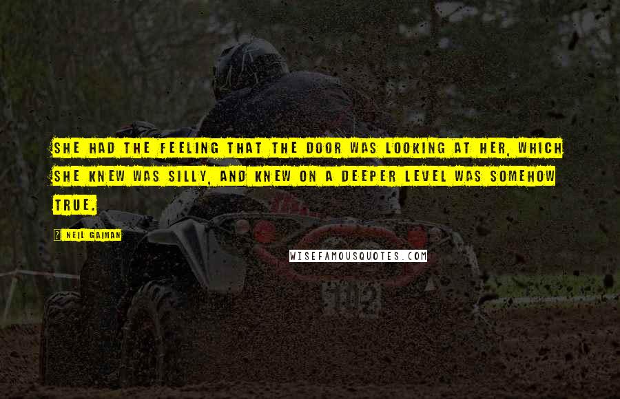 Neil Gaiman Quotes: She had the feeling that the door was looking at her, which she knew was silly, and knew on a deeper level was somehow true.