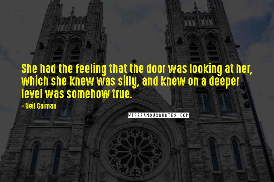 Neil Gaiman Quotes: She had the feeling that the door was looking at her, which she knew was silly, and knew on a deeper level was somehow true.