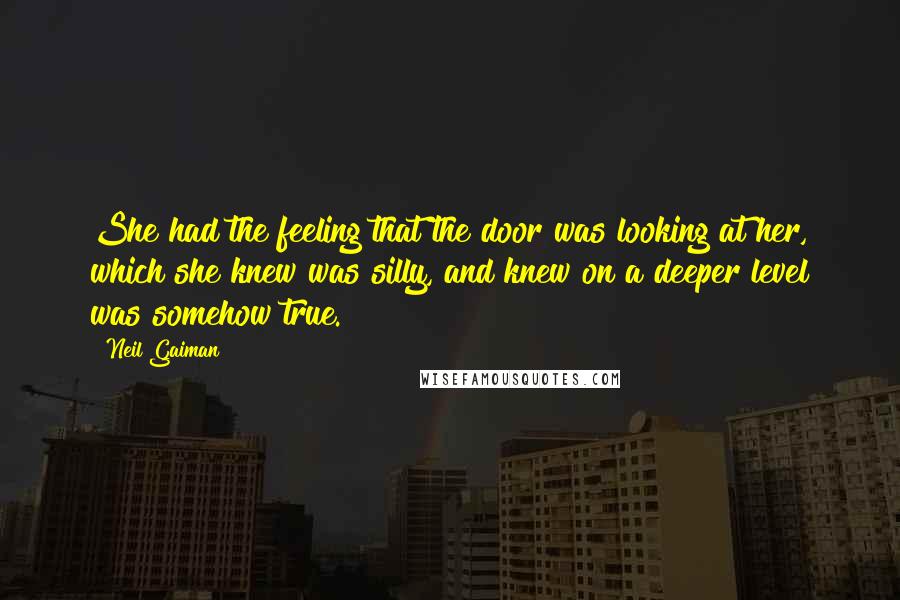 Neil Gaiman Quotes: She had the feeling that the door was looking at her, which she knew was silly, and knew on a deeper level was somehow true.