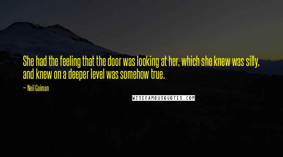 Neil Gaiman Quotes: She had the feeling that the door was looking at her, which she knew was silly, and knew on a deeper level was somehow true.