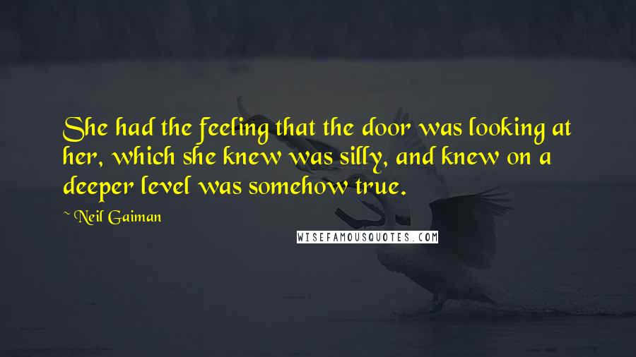 Neil Gaiman Quotes: She had the feeling that the door was looking at her, which she knew was silly, and knew on a deeper level was somehow true.