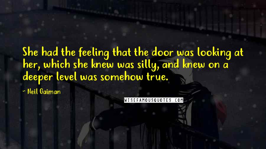 Neil Gaiman Quotes: She had the feeling that the door was looking at her, which she knew was silly, and knew on a deeper level was somehow true.