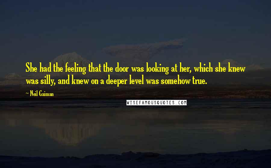 Neil Gaiman Quotes: She had the feeling that the door was looking at her, which she knew was silly, and knew on a deeper level was somehow true.