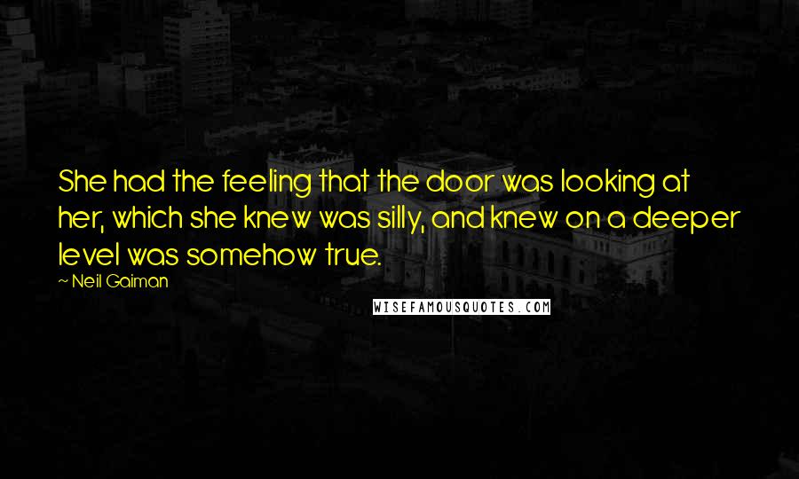 Neil Gaiman Quotes: She had the feeling that the door was looking at her, which she knew was silly, and knew on a deeper level was somehow true.