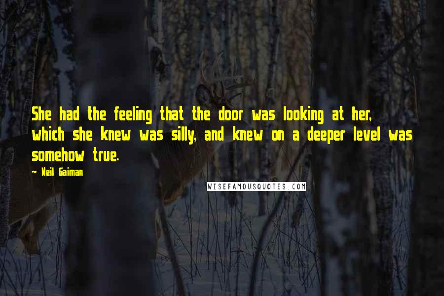 Neil Gaiman Quotes: She had the feeling that the door was looking at her, which she knew was silly, and knew on a deeper level was somehow true.