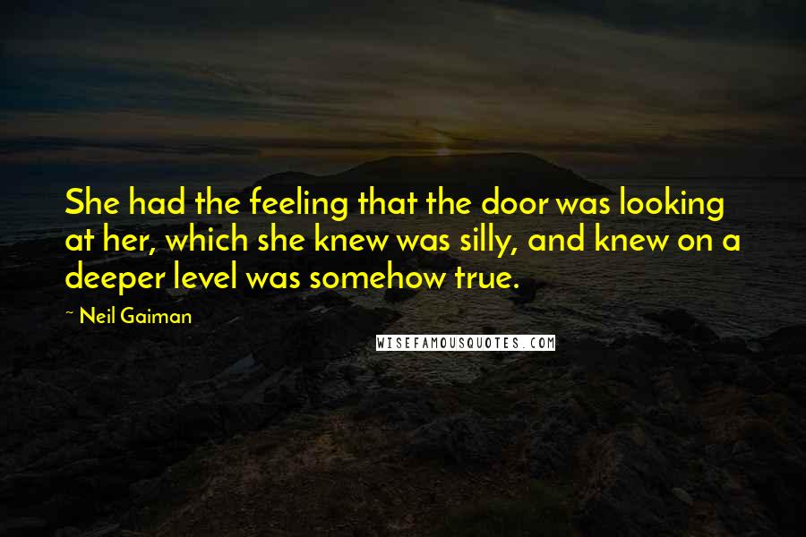 Neil Gaiman Quotes: She had the feeling that the door was looking at her, which she knew was silly, and knew on a deeper level was somehow true.