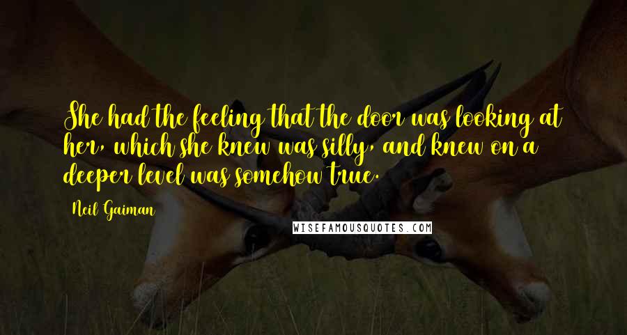 Neil Gaiman Quotes: She had the feeling that the door was looking at her, which she knew was silly, and knew on a deeper level was somehow true.