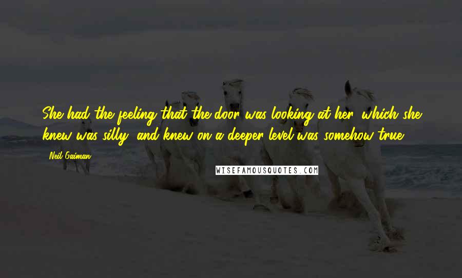 Neil Gaiman Quotes: She had the feeling that the door was looking at her, which she knew was silly, and knew on a deeper level was somehow true.