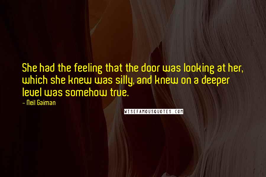 Neil Gaiman Quotes: She had the feeling that the door was looking at her, which she knew was silly, and knew on a deeper level was somehow true.