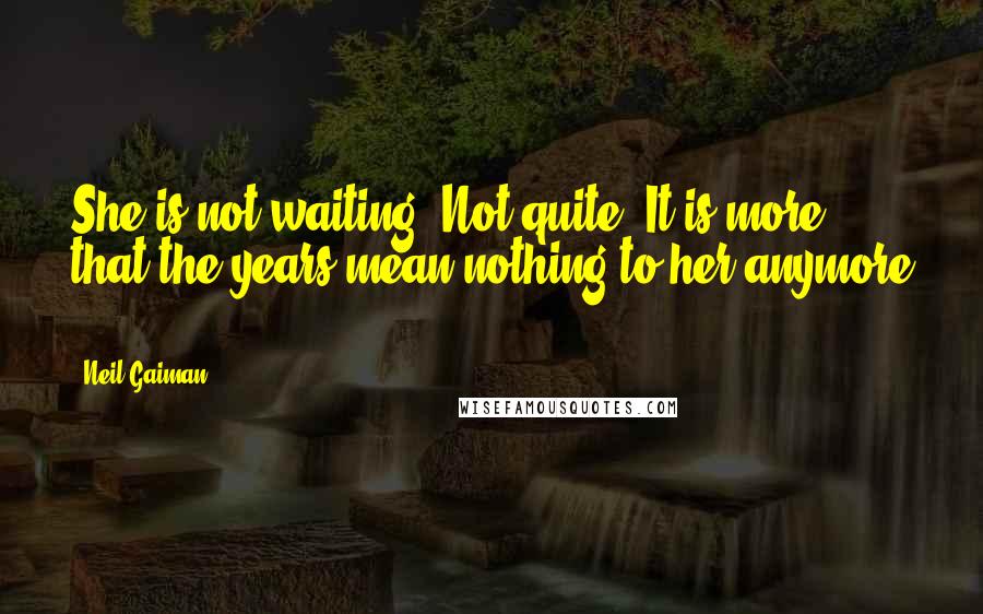 Neil Gaiman Quotes: She is not waiting. Not quite. It is more that the years mean nothing to her anymore ...