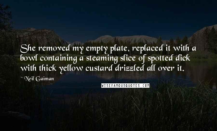 Neil Gaiman Quotes: She removed my empty plate, replaced it with a bowl containing a steaming slice of spotted dick with thick yellow custard drizzled all over it.