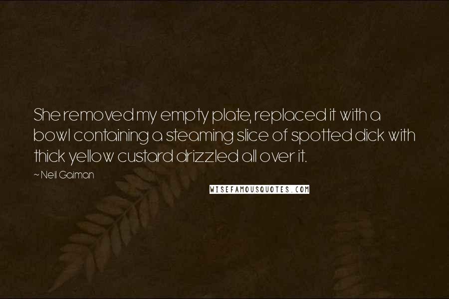 Neil Gaiman Quotes: She removed my empty plate, replaced it with a bowl containing a steaming slice of spotted dick with thick yellow custard drizzled all over it.