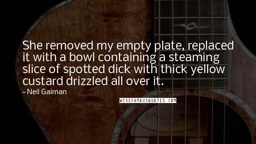 Neil Gaiman Quotes: She removed my empty plate, replaced it with a bowl containing a steaming slice of spotted dick with thick yellow custard drizzled all over it.