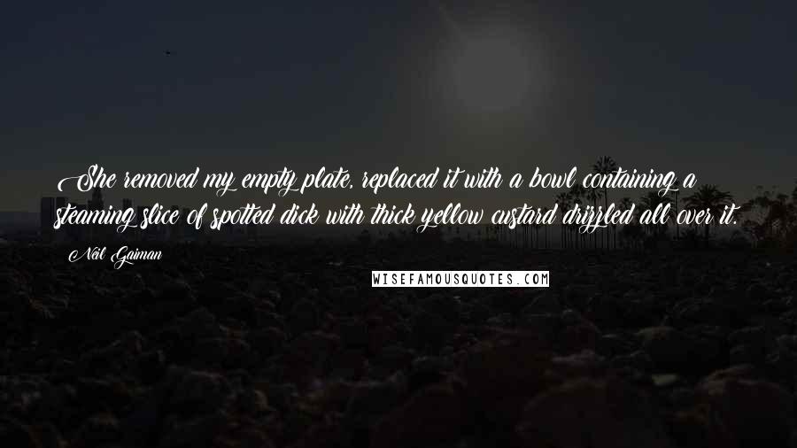 Neil Gaiman Quotes: She removed my empty plate, replaced it with a bowl containing a steaming slice of spotted dick with thick yellow custard drizzled all over it.