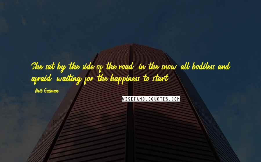 Neil Gaiman Quotes: She sat by the side of the road, in the snow, all bodiless and afraid, waiting for the happiness to start.