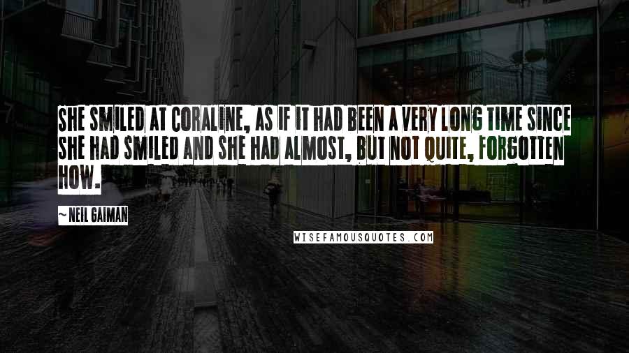 Neil Gaiman Quotes: She smiled at Coraline, as if it had been a very long time since she had smiled and she had almost, but not quite, forgotten how.