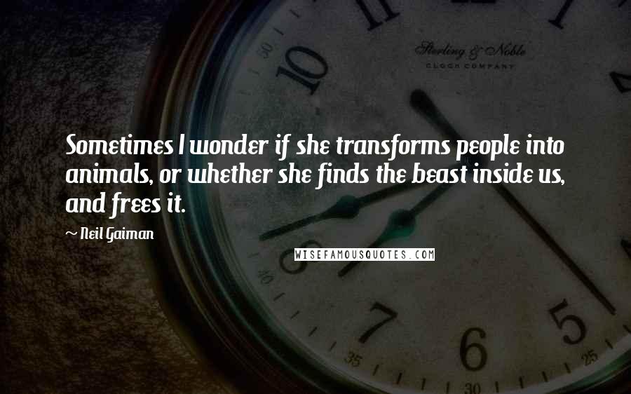 Neil Gaiman Quotes: Sometimes I wonder if she transforms people into animals, or whether she finds the beast inside us, and frees it.