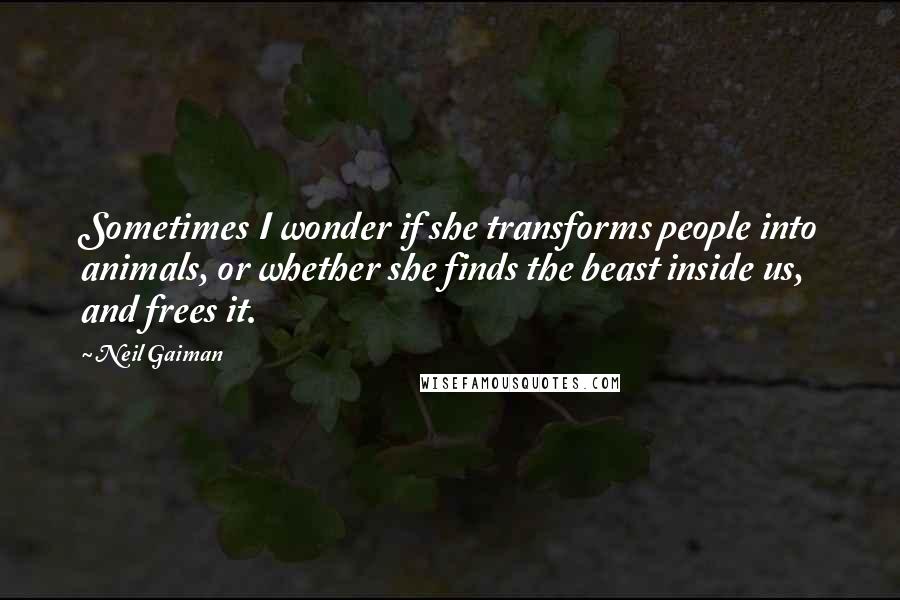 Neil Gaiman Quotes: Sometimes I wonder if she transforms people into animals, or whether she finds the beast inside us, and frees it.
