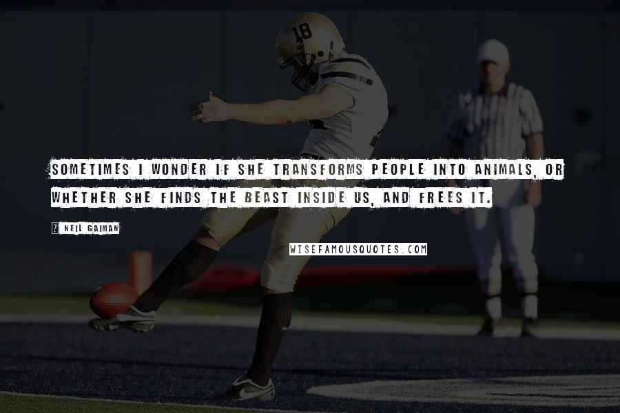 Neil Gaiman Quotes: Sometimes I wonder if she transforms people into animals, or whether she finds the beast inside us, and frees it.