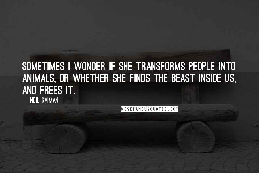 Neil Gaiman Quotes: Sometimes I wonder if she transforms people into animals, or whether she finds the beast inside us, and frees it.