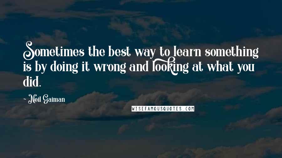 Neil Gaiman Quotes: Sometimes the best way to learn something is by doing it wrong and looking at what you did.