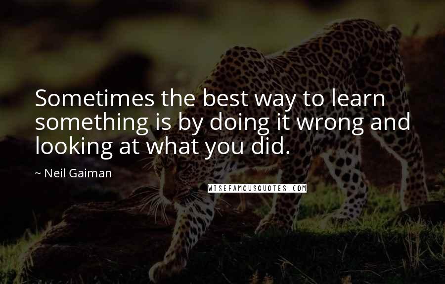 Neil Gaiman Quotes: Sometimes the best way to learn something is by doing it wrong and looking at what you did.