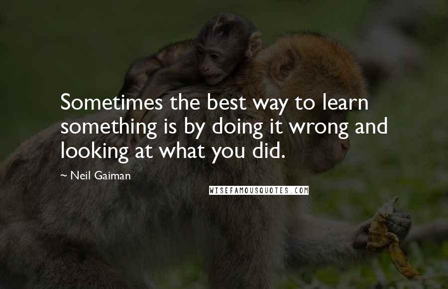 Neil Gaiman Quotes: Sometimes the best way to learn something is by doing it wrong and looking at what you did.
