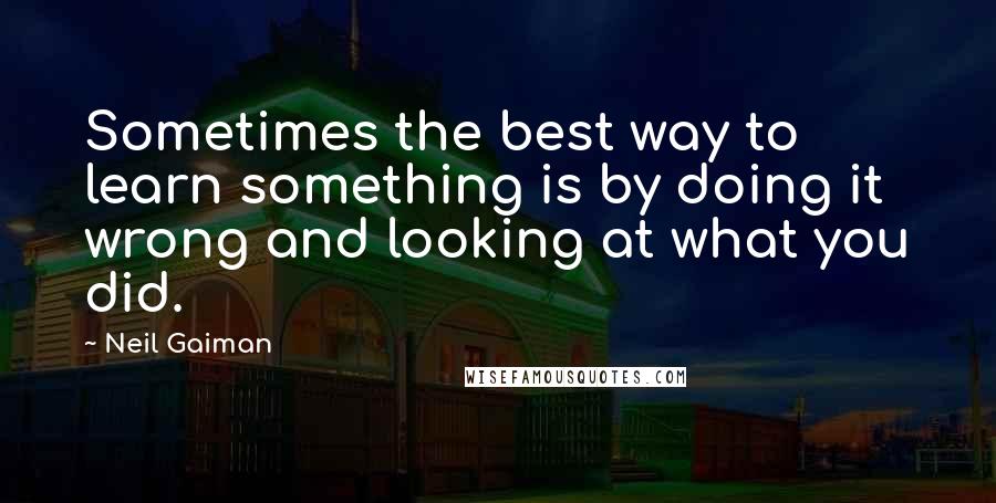 Neil Gaiman Quotes: Sometimes the best way to learn something is by doing it wrong and looking at what you did.