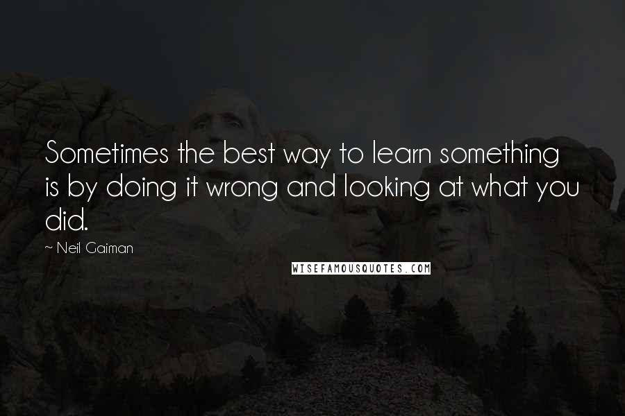 Neil Gaiman Quotes: Sometimes the best way to learn something is by doing it wrong and looking at what you did.