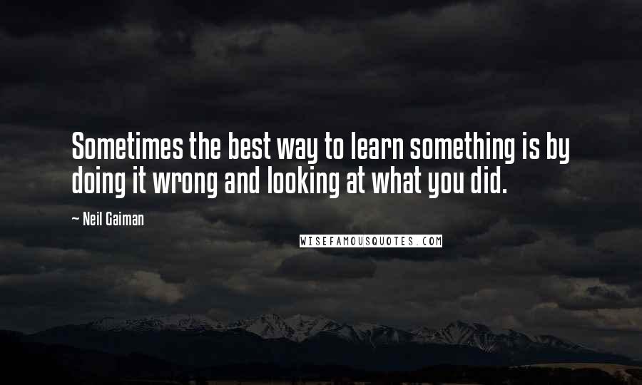 Neil Gaiman Quotes: Sometimes the best way to learn something is by doing it wrong and looking at what you did.